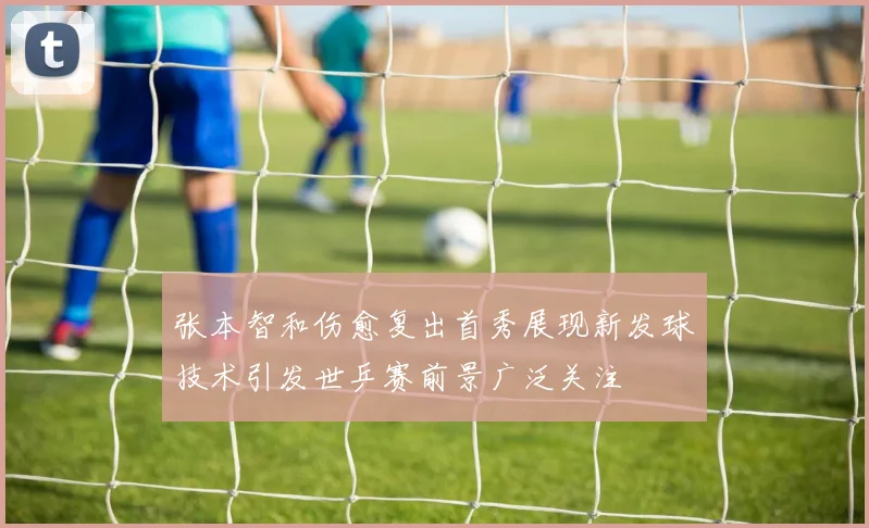 张本智和伤愈复出首秀展现新发球技术引发世乒赛前景广泛关注
