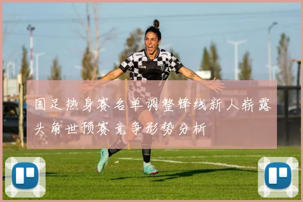 国足热身赛名单调整锋线新人崭露头角世预赛竞争形势分析