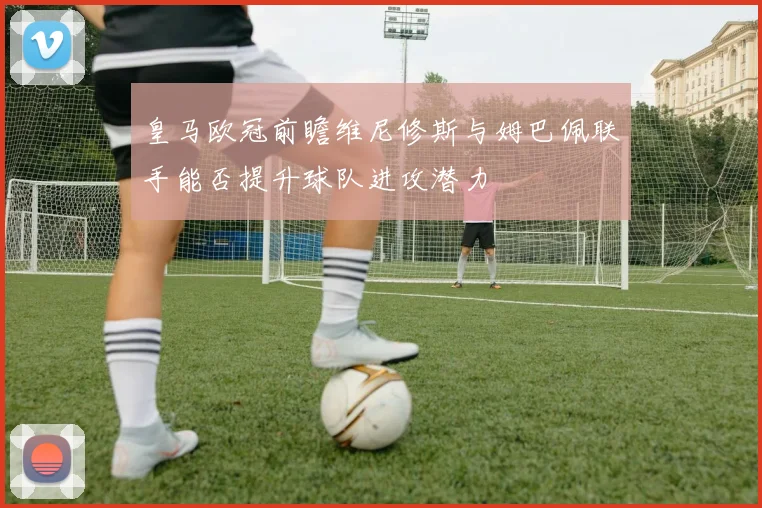 皇马欧冠前瞻维尼修斯与姆巴佩联手能否提升球队进攻潜力