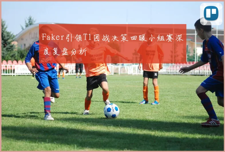 Faker引领T1团战决策回暖小组赛深度复盘分析