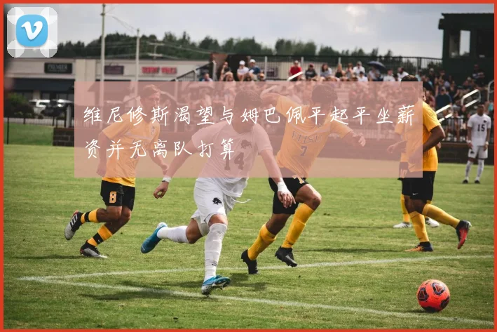 维尼修斯渴望与姆巴佩平起平坐薪资并无离队打算