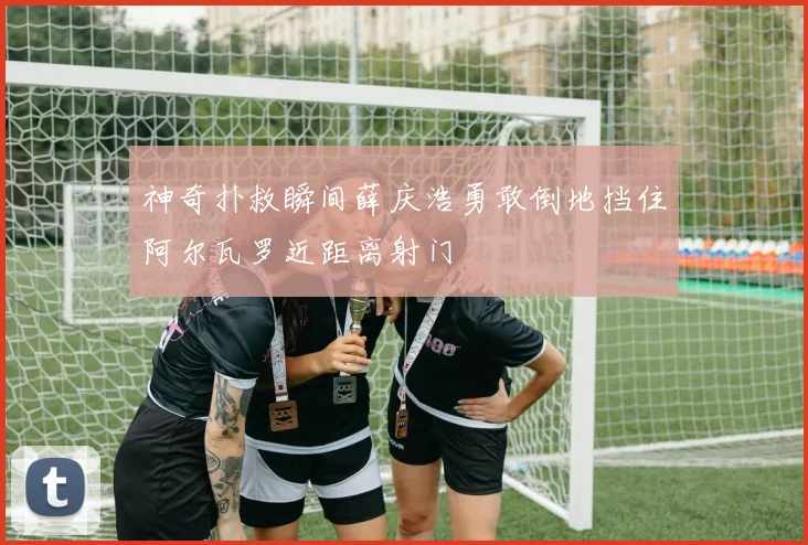 神奇扑救瞬间薛庆浩勇敢倒地挡住阿尔瓦罗近距离射门
