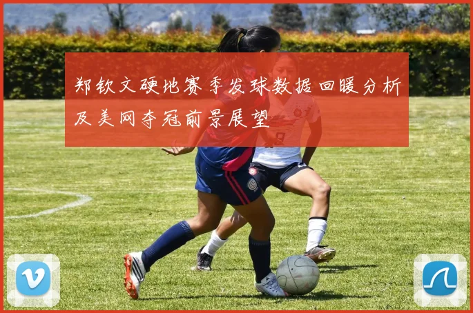 郑钦文硬地赛季发球数据回暖分析及美网夺冠前景展望