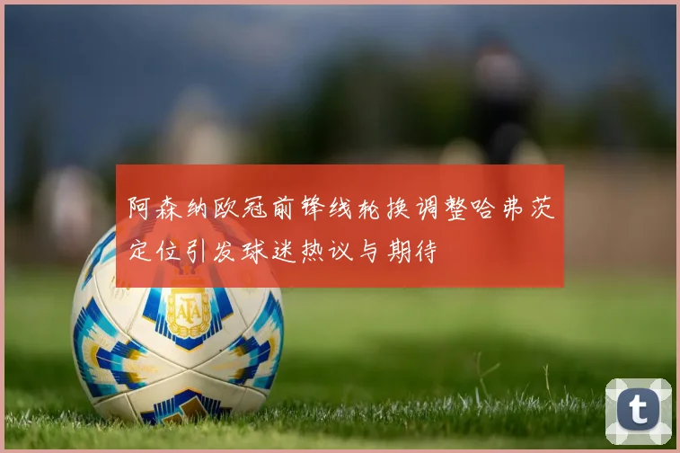 阿森纳欧冠前锋线轮换调整哈弗茨定位引发球迷热议与期待