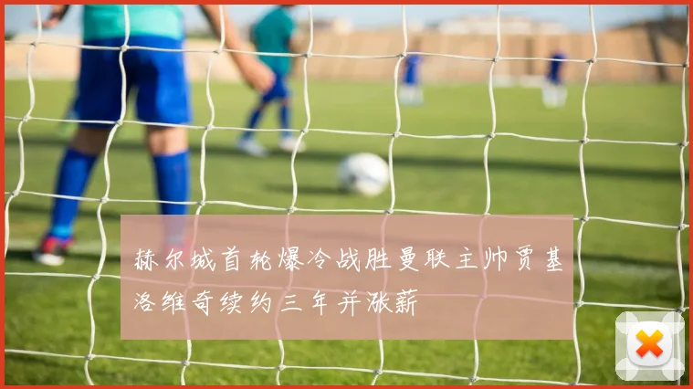 赫尔城首轮爆冷战胜曼联主帅贾基洛维奇续约三年并涨薪