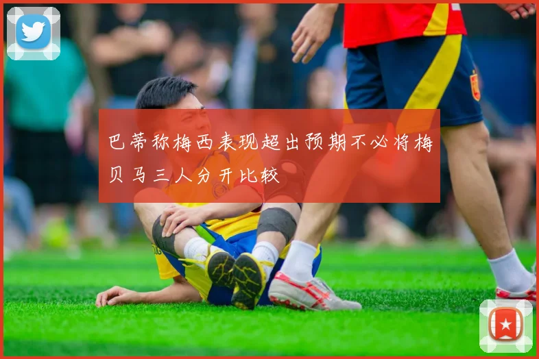 巴蒂称梅西表现超出预期不必将梅贝马三人分开比较