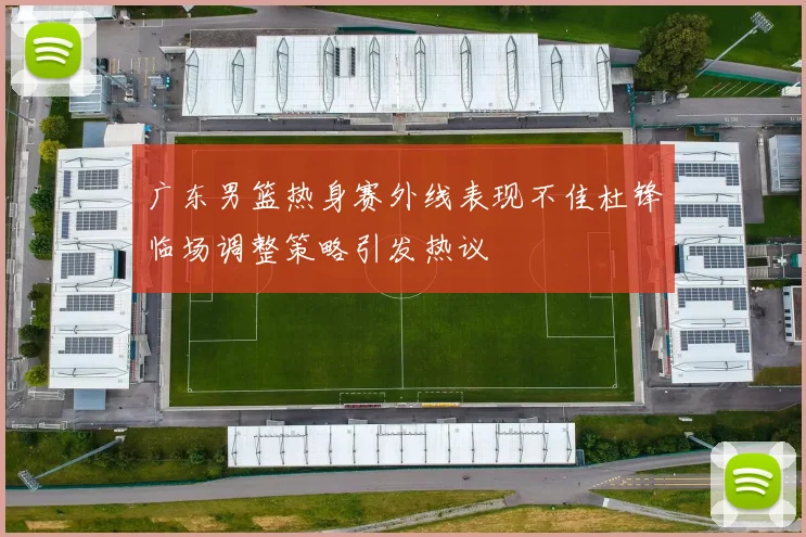 广东男篮热身赛外线表现不佳杜锋临场调整策略引发热议